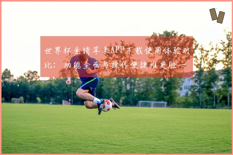 世界杯竞猜苹果APP下载使用体验对比：功能全面与操作便捷谁更胜一筹？